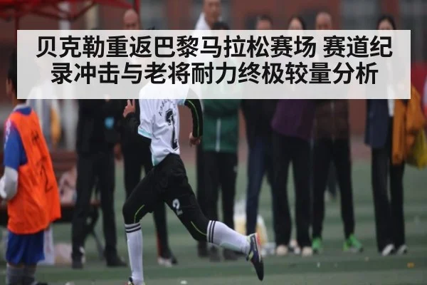 贝克勒重返巴黎马拉松赛场 赛道纪录冲击与老将耐力终极较量分析 - kaiyun sports